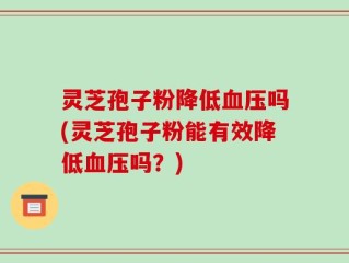 灵芝孢子粉降低血压吗(灵芝孢子粉能有效降低血压吗？)