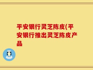 平安银行灵芝陈皮(平安银行推出灵芝陈皮产品