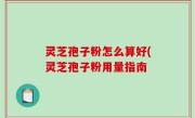 灵芝孢子粉怎么算好(灵芝孢子粉用量指南