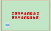 灵芝孢子油的酸价(灵芝孢子油的酸度含量)