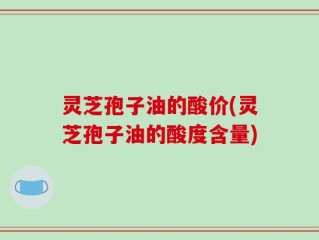 灵芝孢子油的酸价(灵芝孢子油的酸度含量)