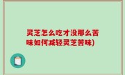 灵芝怎么吃才没那么苦味如何减轻灵芝苦味)