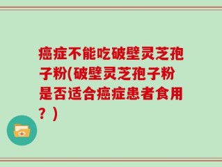 癌症不能吃破壁灵芝孢子粉(破壁灵芝孢子粉是否适合癌症患者食用？)