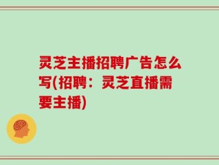 灵芝主播招聘广告怎么写(招聘：灵芝直播需要主播)