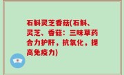 石斛灵芝香菇(石斛、灵芝、香菇：三味草药合力护肝，抗氧化，提高免疫力)