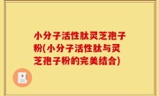 小分子活性肽灵芝孢子粉(小分子活性肽与灵芝孢子粉的完美结合)