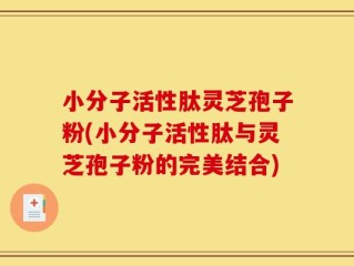 小分子活性肽灵芝孢子粉(小分子活性肽与灵芝孢子粉的完美结合)