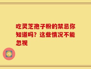 吃灵芝孢子粉的禁忌你知道吗？这些情况不能忽视