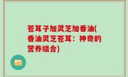 苍耳子加灵芝加香油(香油灵芝苍耳：神奇的营养组合)