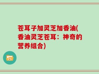 苍耳子加灵芝加香油(香油灵芝苍耳：神奇的营养组合)