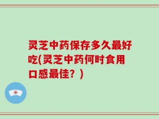 灵芝中药保存多久最好吃(灵芝中药何时食用口感最佳？)