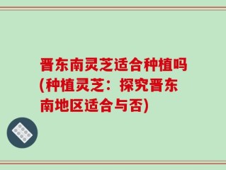 晋东南灵芝适合种植吗(种植灵芝：探究晋东南地区适合与否)