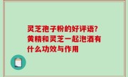 灵芝孢子粉的好评语？黄精和灵芝一起泡酒有什么功效与作用
