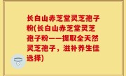 长白山赤芝堂灵芝孢子粉(长白山赤芝堂灵芝孢子粉——提取全天然灵芝孢子，滋补养生佳选择)