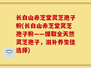 长白山赤芝堂灵芝孢子粉(长白山赤芝堂灵芝孢子粉——提取全天然灵芝孢子，滋补养生佳选择)