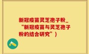 新冠疫苗灵芝孢子粉_“新冠疫苗与灵芝孢子粉的结合研究”)