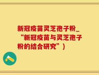 新冠疫苗灵芝孢子粉_“新冠疫苗与灵芝孢子粉的结合研究”)