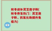 秋冬进补灵芝孢子粉(秋冬养生热门：灵芝孢子粉，抗氧化助提升免疫力)