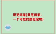 灵芝阿呆(灵芝阿呆：一个可爱的蘑菇宠物)