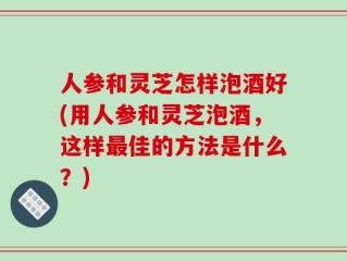 人参和灵芝怎样泡酒好(用人参和灵芝泡酒，这样最佳的方法是什么？)