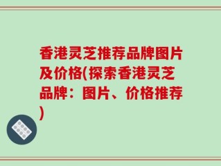 香港灵芝推荐品牌图片及价格(探索香港灵芝品牌：图片、价格推荐)