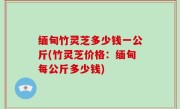 缅甸竹灵芝多少钱一公斤(竹灵芝价格：缅甸每公斤多少钱)