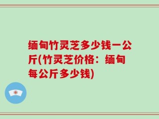 缅甸竹灵芝多少钱一公斤(竹灵芝价格：缅甸每公斤多少钱)