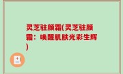 灵芝驻颜霜(灵芝驻颜霜：唤醒肌肤光彩生辉)