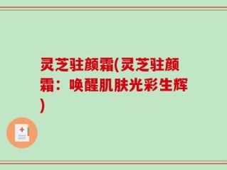 灵芝驻颜霜(灵芝驻颜霜：唤醒肌肤光彩生辉)
