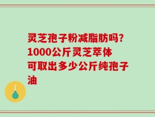 灵芝孢子粉减脂肪吗？1000公斤灵芝萃体可取出多少公斤纯孢子油