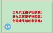 三九灵芝孢子粉胶囊(三九灵芝孢子粉胶囊：您健康生活的必需品)