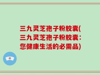 三九灵芝孢子粉胶囊(三九灵芝孢子粉胶囊：您健康生活的必需品)