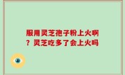 服用灵芝孢子粉上火啊？灵芝吃多了会上火吗
