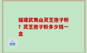 福建武夷山灵芝孢子粉？灵芝孢子粉多少钱一盒