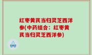 红枣黄芪当归灵芝西洋参(中药组合：红枣黄芪当归灵芝西洋参)