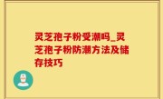 灵芝孢子粉受潮吗_灵芝孢子粉防潮方法及储存技巧