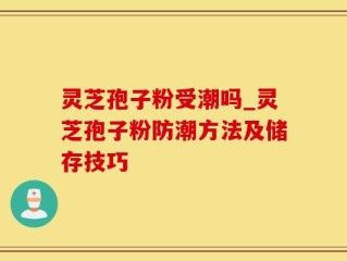 灵芝孢子粉受潮吗_灵芝孢子粉防潮方法及储存技巧
