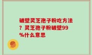 破壁灵芝孢子粉吃方法？灵芝孢子粉破壁99%什么意思