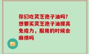 你们吃灵芝孢子油吗？想要买灵芝孢子油提高免疫力，服用的时候会麻烦吗
