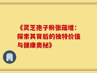 《灵芝孢子粉张蕴增：探索其背后的独特价值与健康奥秘》