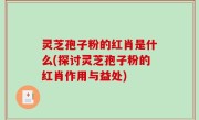 灵芝孢子粉的红肖是什么(探讨灵芝孢子粉的红肖作用与益处)