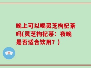 晚上可以喝灵芝枸杞茶吗(灵芝枸杞茶：夜晚是否适合饮用？)