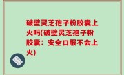 破壁灵芝孢子粉胶囊上火吗(破壁灵芝孢子粉胶囊：安全口服不会上火)
