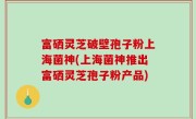 富硒灵芝破壁孢子粉上海菌神(上海菌神推出富硒灵芝孢子粉产品)
