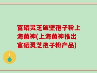 富硒灵芝破壁孢子粉上海菌神(上海菌神推出富硒灵芝孢子粉产品)