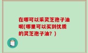 在哪可以采灵芝孢子油呢(哪里可以买到优质的灵芝孢子油？)