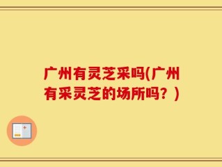 广州有灵芝采吗(广州有采灵芝的场所吗？)