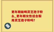 更年期能喝灵芝孢子粉么_更年期女性适合服用灵芝孢子粉吗？
