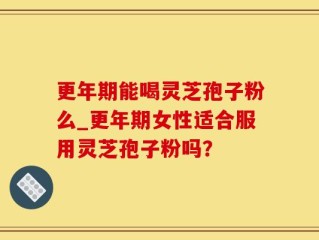 更年期能喝灵芝孢子粉么_更年期女性适合服用灵芝孢子粉吗？