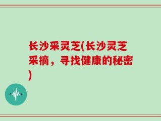 长沙采灵芝(长沙灵芝采摘，寻找健康的秘密)